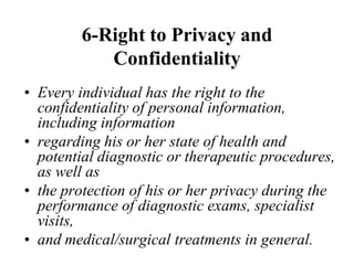 6-Right to Privacy and
Confidentiality
• Every individual has the right to the
confidentiality of personal information,
including information
• regarding his or her state of health and
potential diagnostic or therapeutic procedures,
as well as
• the protection of his or her privacy during the
performance of diagnostic exams, specialist
visits,
• and medical/surgical treatments in general.
 