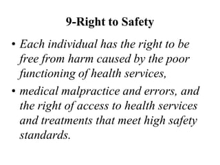 9-Right to Safety
• Each individual has the right to be
free from harm caused by the poor
functioning of health services,
• medical malpractice and errors, and
the right of access to health services
and treatments that meet high safety
standards.
 