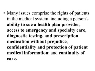 • Many issues comprise the rights of patients
in the medical system, including a person's
ability to sue a health plan provider;
access to emergency and specialty care,
diagnostic testing, and prescription
medication without prejudice;
confidentiality and protection of patient
medical information; and continuity of
care.
 
