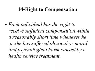 14-Right to Compensation
• Each individual has the right to
receive sufficient compensation within
a reasonably short time whenever he
or she has suffered physical or moral
and psychological harm caused by a
health service treatment.
 