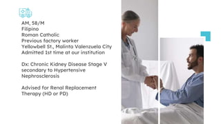 AM, 58/M
Filipino
Roman Catholic
Previous factory worker
Yellowbell St., Malinta Valenzuela City
Admitted 1st time at our institution
Dx: Chronic Kidney Disease Stage V
secondary to Hypertensive
Nephrosclerosis
Advised for Renal Replacement
Therapy (HD or PD)
 