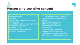 Person who can give consent
• Patient himself
• Spouse
• Descendants (Legitimate children
of the adult)
• Ascendants (parents, grandparents)
• Collaterals (siblings)
• Nearest of kin
• Legally appointed guardian
• State or government
• If the patient is minor (<18 y/o),
consent must be obtained from:
o Parents
o Paternal grandparents
o Maternal grandparents
o Eldest brother or sister
o Guardians
o Teachers and professors
o Heads of children’s homes,
orphanages or similar institution
o Directors of trade establishments
 