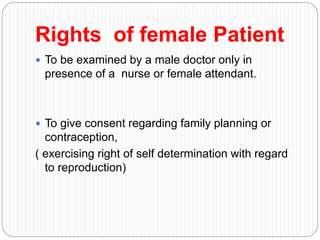 Rights of female Patient
 To be examined by a male doctor only in
presence of a nurse or female attendant.
 To give consent regarding family planning or
contraception,
( exercising right of self determination with regard
to reproduction)
 