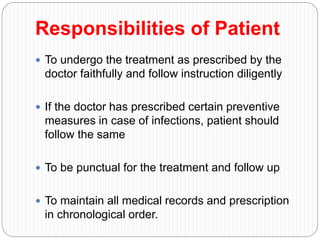 Responsibilities of Patient
 To undergo the treatment as prescribed by the
doctor faithfully and follow instruction diligently
 If the doctor has prescribed certain preventive
measures in case of infections, patient should
follow the same
 To be punctual for the treatment and follow up
 To maintain all medical records and prescription
in chronological order.
 
