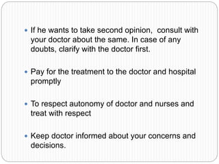  If he wants to take second opinion, consult with
your doctor about the same. In case of any
doubts, clarify with the doctor first.
 Pay for the treatment to the doctor and hospital
promptly
 To respect autonomy of doctor and nurses and
treat with respect
 Keep doctor informed about your concerns and
decisions.
 