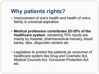 Why patients rights?
 Improvement of one’s health and health of one’s
family is universal aspiration.
 Medical profession contributes 25-30% of the
healthcare system, remaining 70% inputs are
mainly by hospital, pharmaceutical industry, blood
banks, labs, diagnostic centers etc
 Legislation to protect the patients as consumer of
healthcare system like Drug and Cosmetic Act,
Medical Councils Act, Consumer Protection Act
etc
 