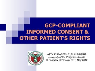 GCP-COMPLIANT
  INFORMED CONSENT &
OTHER PATIENT’S RIGHTS

         ATTY. ELIZABETH R. PULUMBARIT
          University of the Philippines Manila
        © February 2010; May 2011; May 2012
 