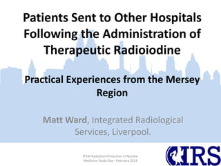 Patients Sent to Other Hospitals
Following the Administration of
Therapeutic Radioiodine
Practical Experiences from the Mersey
Region
Matt Ward, Integrated Radiological
Services, Liverpool.
IPEM Radiation Protection in Nuclear
Medicine Study Day– February 2014

 