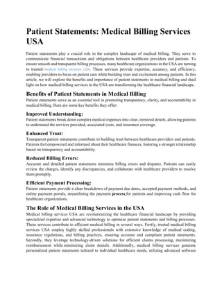 Patient Statements: Medical Billing Services
USA
Patient statements play a crucial role in the complex landscape of medical billing. They serve to
communicate financial transactions and obligations between healthcare providers and patients. To
ensure smooth and transparent billing processes, many healthcare organizations in the USA are turning
to trusted medical billing services USA. These services provide expertise, accuracy, and efficiency,
enabling providers to focus on patient care while building trust and excitement among patients. In this
article, we will explore the benefits and importance of patient statements in medical billing and shed
light on how medical billing services in the USA are transforming the healthcare financial landscape.
Benefits of Patient Statements in Medical Billing
Patient statements serve as an essential tool in promoting transparency, clarity, and accountability in
medical billing. Here are some key benefits they offer:
Improved Understanding:
Patient statements break down complex medical expenses into clear, itemized details, allowing patients
to understand the services provided, associated costs, and insurance coverage.
Enhanced Trust:
Transparent patient statements contribute to building trust between healthcare providers and patients.
Patients feel empowered and informed about their healthcare finances, fostering a stronger relationship
based on transparency and accountability.
Reduced Billing Errors:
Accurate and detailed patient statements minimize billing errors and disputes. Patients can easily
review the charges, identify any discrepancies, and collaborate with healthcare providers to resolve
them promptly.
Efficient Payment Processing:
Patient statements provide a clear breakdown of payment due dates, accepted payment methods, and
online payment portals, streamlining the payment process for patients and improving cash flow for
healthcare organizations.
The Role of Medical Billing Services in the USA
Medical billing services USA are revolutionizing the healthcare financial landscape by providing
specialized expertise and advanced technology to optimize patient statements and billing processes.
These services contribute to efficient medical billing in several ways. Firstly, trusted medical billing
services USA employ highly skilled professionals with extensive knowledge of medical coding,
insurance regulations, and billing practices, ensuring accurate and compliant patient statements.
Secondly, they leverage technology-driven solutions for efficient claims processing, maximizing
reimbursement while minimizing claim denials. Additionally, medical billing services generate
personalized patient statements tailored to individual healthcare needs, utilizing advanced software
 