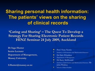 ‘ Caring and Sharing’ – The Quest To Develop a Strategy For Sharing Electronic Patient Records HINZ Seminar 24 July 2009, Auckland Dr Inga Hunter Senior Lecturer Department of Management,  Massey University [email_address] Sharing personal health information:  The patients’ views on the sharing  of clinical records ,[object Object],[object Object],[object Object],[object Object],[object Object],[object Object],[object Object]