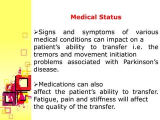 Medical Status

Signs and symptoms of various
medical conditions can impact on a
patient’s ability to transfer i.e. the
tremors and movement initiation
problems associated with Parkinson’s
disease.

Medications can also
affect the patient’s ability to transfer.
Fatigue, pain and stiffness will affect
the quality of the transfer.
 