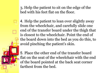 3. Help the patient to sit on the edge of the
bed with his feet flat on the floor.

4. Help the patient to lean over slightly away
from the wheelchair, and carefully slide one
end of the transfer board under the thigh that
is closest to the wheelchair. Point the end of
the board down into the bed as you do this, to
avoid pinching the patient's skin.

5. Place the other end of the transfer board
flat on the seat of the wheelchair with the end
of the board pointed at the back seat corner
farthest from the bed.
 