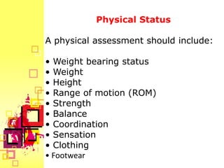 Physical Status

A physical assessment should include:

• Weight bearing status
• Weight
• Height
• Range of motion (ROM)
• Strength
• Balance
• Coordination
• Sensation
• Clothing
• Footwear
 
