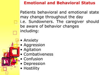 Emotional and Behavioral Status

Patients behavioral and emotional state
may change throughout the day
i.e. Sundowners. The caregiver should
be aware of behavior changes
including:

•   Anxiety
•   Aggression
•   Agitation
•   Combativeness
•   Confusion
•   Depression
•   Hostility
 