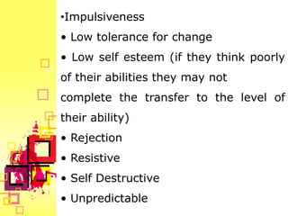 •Impulsiveness
• Low tolerance for change
• Low self esteem (if they think poorly
of their abilities they may not
complete the transfer to the level of
their ability)
• Rejection
• Resistive
• Self Destructive
• Unpredictable
 
