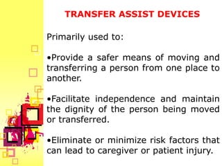 TRANSFER ASSIST DEVICES

Primarily used to:

•Provide a safer means of moving and
transferring a person from one place to
another.

•Facilitate independence and maintain
the dignity of the person being moved
or transferred.

•Eliminate or minimize risk factors that
can lead to caregiver or patient injury.
 