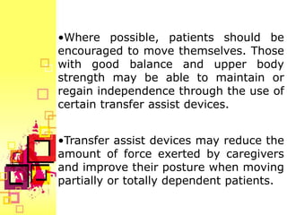 •Where possible, patients should be
encouraged to move themselves. Those
with good balance and upper body
strength may be able to maintain or
regain independence through the use of
certain transfer assist devices.


•Transfer assist devices may reduce the
amount of force exerted by caregivers
and improve their posture when moving
partially or totally dependent patients.
 