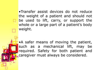 •Transfer assist devices do not reduce
the weight of a patient and should not
be used to lift, carry, or support the
whole or a large part of a patient’s body
weight.


•A safer means of moving the patient,
such as a mechanical lift, may be
required. Safety for both patient and
caregiver must always be considered.
 