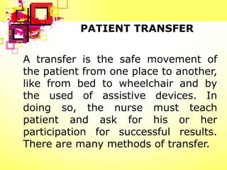 PATIENT TRANSFER


A transfer is the safe movement of
the patient from one place to another,
like from bed to wheelchair and by
the used of assistive devices. In
doing so, the nurse must teach
patient and ask for his or her
participation for successful results.
There are many methods of transfer.
 