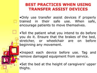 BEST PRACTICES WHEN USING
    TRANSFER ASSIST DEVICES

•Only use transfer assist devices if properly
trained in their safe use. When safe,
encourage patients to move themselves.

•Tell the patient what you intend to do before
you do it. Ensure that the brakes of the bed,
stretcher, or wheelchair are on before
beginning any movement.

•Inspect each device before use. Tag and
remove damaged equipment from service.

•Set the bed at the height of caregivers’ upper
thighs.
 