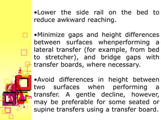 •Lower the side rail on the bed to
reduce awkward reaching.

•Minimize gaps and height differences
between surfaces whenperforming a
lateral transfer (for example, from bed
to stretcher), and bridge gaps with
transfer boards, where necessary.

•Avoid differences in height between
two surfaces when performing a
transfer. A gentle decline, however,
may be preferable for some seated or
supine transfers using a transfer board.
 