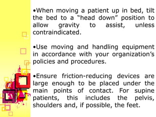 •When moving a patient up in bed, tilt
the bed to a “head down” position to
allow   gravity  to  assist,  unless
contraindicated.

•Use moving and handling equipment
in accordance with your organization’s
policies and procedures.

•Ensure friction-reducing devices are
large enough to be placed under the
main points of contact. For supine
patients, this includes the pelvis,
shoulders and, if possible, the feet.
 