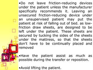 •Do not leave friction-reducing devices
under the patient unless the manufacturer
specifically recommends it. Leaving an
unsecured friction-reducing device under
an unsupervised patient may put the
patient at risk of falling out of bed. as low-
friction draw sheets, are designed to be
left under the patient. These sheets are
secured by tucking the sides of the sheets
under the mattress, so that the sheets
don’t have to be continually placed and
removed

•Have the patient assist as much as
possible during the transfer or reposition.

•Avoid lifting the patient.
 