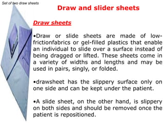 Set of two draw sheets
                           Draw and slider sheets

                  Draw sheets

                  •Draw or slide sheets are made of low-
                  frictionfabrics or gel-filled plastics that enable
                  an individual to slide over a surface instead of
                  being dragged or lifted. These sheets come in
                  a variety of widths and lengths and may be
                  used in pairs, singly, or folded.

                  •drawsheet has the slippery surface only on
                  one side and can be kept under the patient.

                  •A slide sheet, on the other hand, is slippery
                  on both sides and should be removed once the
                  patient is repositioned.
 
