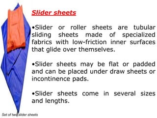 Slider sheets

                   •Slider or roller sheets are tubular
                   sliding sheets made of specialized
                   fabrics with low-friction inner surfaces
                   that glide over themselves.

                   •Slider sheets may be flat or padded
                   and can be placed under draw sheets or
                   incontinence pads.

                   •Slider sheets come in several sizes
                   and lengths.

Set of two slider sheets
 