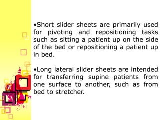 •Short slider sheets are primarily used
for pivoting and repositioning tasks
such as sitting a patient up on the side
of the bed or repositioning a patient up
in bed.

•Long lateral slider sheets are intended
for transferring supine patients from
one surface to another, such as from
bed to stretcher.
 