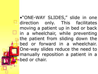 •“ONE-WAY SLIDES,” slide in one
direction only. This facilitates
moving a patient up in bed or back
in a wheelchair, while preventing
the patient from sliding down the
bed or forward in a wheelchair.
One-way slides reduce the need to
manually reposition a patient in a
bed or chair.
 