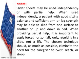 •Note:
                       Slider sheets may be used independently
                       or with partial help. When used
                       independently, a patient with good sitting
                       balance and sufficient arm or leg strength
                       may be able to slide from one surface to
                       another or up and down in bed. When
                       providing partial help, it is important to
                       apply forces horizontally only, resulting in a
                       slide, not a lift. The chosen technique
                       should, as much as possible, eliminate the
                       need for the caregiver to twist, reach, or
                       stoop.
Padded one-way slide
 