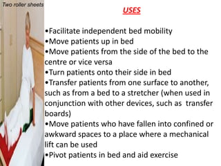 Two roller sheets
                                          USES

                    •Facilitate independent bed mobility
                    •Move patients up in bed
                    •Move patients from the side of the bed to the
                    centre or vice versa
                    •Turn patients onto their side in bed
                    •Transfer patients from one surface to another,
                    such as from a bed to a stretcher (when used in
                    conjunction with other devices, such as transfer
                    boards)
                    •Move patients who have fallen into confined or
                    awkward spaces to a place where a mechanical
                    lift can be used
                    •Pivot patients in bed and aid exercise
 