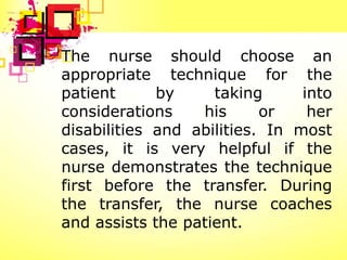 The nurse should choose an
appropriate technique for the
patient      by     taking      into
considerations    his      or    her
disabilities and abilities. In most
cases, it is very helpful if the
nurse demonstrates the technique
first before the transfer. During
the transfer, the nurse coaches
and assists the patient.
 