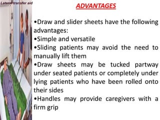 Lateral transfer aid
                                     ADVANTAGES

                       •Draw and slider sheets have the following
                       advantages:
                       •Simple and versatile
                       •Sliding patients may avoid the need to
                       manually lift them
                       •Draw sheets may be tucked partway
                       under seated patients or completely under
                       lying patients who have been rolled onto
                       their sides
                       •Handles may provide caregivers with a
                       firm grip
 
