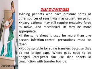 DISADVANTAGES
                  •Sliding patients who have pressure sores or
                  other sources of sensitivity may cause them pain.
                  •Heavy patients may still require excessive force
                  to move. And mechanical lift may be more
                  appropriate.
                  •If the same sheet is used for more than one
                  person infection-control precautions must be
                  taken.
                  •Not be suitable for some transfers because they
                  do not bridge gaps. Where gaps need to be
                  bridged, caregivers can use slide sheets in
                  conjunction with transfer boards.
Two flat sheets
 