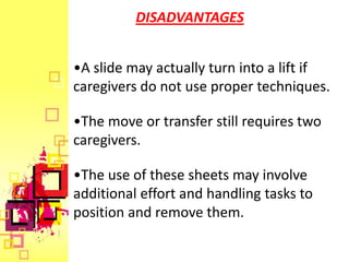 DISADVANTAGES


•A slide may actually turn into a lift if
caregivers do not use proper techniques.

•The move or transfer still requires two
caregivers.

•The use of these sheets may involve
additional effort and handling tasks to
position and remove them.
 