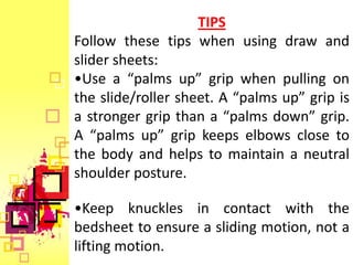 TIPS
Follow these tips when using draw and
slider sheets:
•Use a “palms up” grip when pulling on
the slide/roller sheet. A “palms up” grip is
a stronger grip than a “palms down” grip.
A “palms up” grip keeps elbows close to
the body and helps to maintain a neutral
shoulder posture.

•Keep knuckles in contact with the
bedsheet to ensure a sliding motion, not a
lifting motion.
 