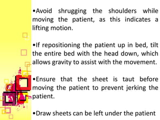 •Avoid shrugging the shoulders while
moving the patient, as this indicates a
lifting motion.

•If repositioning the patient up in bed, tilt
the entire bed with the head down, which
allows gravity to assist with the movement.

•Ensure that the sheet is taut before
moving the patient to prevent jerking the
patient.

•Draw sheets can be left under the patient
 