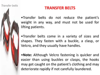 Transfer belts
                               TRANSFER BELTS

                 •Transfer belts do not reduce the patient’s
                 weight in any way, and must not be used for
                 lifting patients.

                 •Transfer belts come in a variety of sizes and
                 shapes. They fasten with a buckle, a clasp, or
                 Velcro, and they usually have handles.

                 •Note: Although Velcro fastening is quicker and
                 easier than using buckles or clasps, the hooks
                 may get caught on the patient’s clothing and may
                 deteriorate rapidly if not carefully laundered.
 