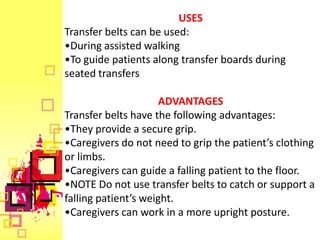 USES
Transfer belts can be used:
•During assisted walking
•To guide patients along transfer boards during
seated transfers

                      ADVANTAGES
Transfer belts have the following advantages:
•They provide a secure grip.
•Caregivers do not need to grip the patient’s clothing
or limbs.
•Caregivers can guide a falling patient to the floor.
•NOTE Do not use transfer belts to catch or support a
falling patient’s weight.
•Caregivers can work in a more upright posture.
 