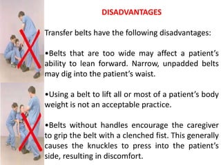 DISADVANTAGES

Transfer belts have the following disadvantages:

•Belts that are too wide may affect a patient’s
ability to lean forward. Narrow, unpadded belts
may dig into the patient’s waist.

•Using a belt to lift all or most of a patient’s body
weight is not an acceptable practice.

•Belts without handles encourage the caregiver
to grip the belt with a clenched fist. This generally
causes the knuckles to press into the patient’s
side, resulting in discomfort.
 