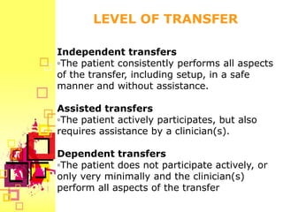 LEVEL OF TRANSFER

Independent transfers
◦The patient consistently performs all aspects
of the transfer, including setup, in a safe
manner and without assistance.

Assisted transfers
◦The patient actively participates, but also
requires assistance by a clinician(s).

Dependent transfers
◦The patient does not participate actively, or
only very minimally and the clinician(s)
perform all aspects of the transfer
 