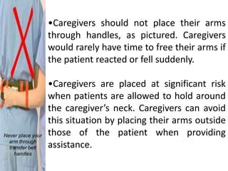 •Caregivers should not place their arms
                   through handles, as pictured. Caregivers
                   would rarely have time to free their arms if
                   the patient reacted or fell suddenly.

                   •Caregivers are placed at significant risk
                   when patients are allowed to hold around
                   the caregiver’s neck. Caregivers can avoid
                   this situation by placing their arms outside
Never place your   those of the patient when providing
  arm through
  transfer belt    assistance.
     handles
 