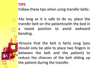 TIPS
Follow these tips when using transfer belts:

•As long as it is safe to do so, place the
transfer belt on the patientvwith the bed in
a raised position to avoid awkward
bending.

•Ensure that the belt is fairly snug (you
should only be able to place two fingers in
between the belt and the patient) to
reduce the chances of the belt sliding up
the patient during the transfer.
 