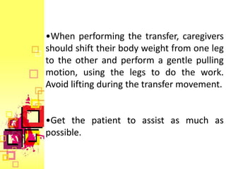 •When performing the transfer, caregivers
should shift their body weight from one leg
to the other and perform a gentle pulling
motion, using the legs to do the work.
Avoid lifting during the transfer movement.


•Get the patient to assist as much as
possible.
 