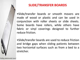 SLIDE/TRANSFER BOARDS

                               •Slide/transfer boards or smooth movers are
                               made of wood or plastic and can be used in
                               conjunction with roller sheets or slide sheets.
                               Some boards have rollers, while others have
                               fabric or vinyl coverings designed to further
                               reduce friction.

                               •Slide/transfer boards are used to reduce friction
                               and bridge gaps when sliding patients between
                               two horizontal surfaces such as from a bed to a
                               stretcher.

Rolling slide/transfer board
 
