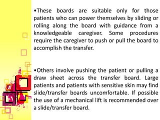 •These boards are suitable only for those
patients who can power themselves by sliding or
rolling along the board with guidance from a
knowledgeable caregiver. Some procedures
require the caregiver to push or pull the board to
accomplish the transfer.


•Others involve pushing the patient or pulling a
draw sheet across the transfer board. Large
patients and patients with sensitive skin may find
slide/transfer boards uncomfortable. If possible
the use of a mechanical lift is recommended over
a slide/transfer board.
 