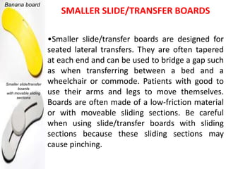 Banana board
                            SMALLER SLIDE/TRANSFER BOARDS

                         •Smaller slide/transfer boards are designed for
                         seated lateral transfers. They are often tapered
                         at each end and can be used to bridge a gap such
                         as when transferring between a bed and a
Smaller slide/transfer   wheelchair or commode. Patients with good to
       boards
with movable sliding     use their arms and legs to move themselves.
      sections
                         Boards are often made of a low-friction material
                         or with moveable sliding sections. Be careful
                         when using slide/transfer boards with sliding
                         sections because these sliding sections may
                         cause pinching.
 