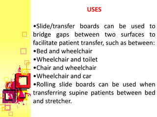 USES

•Slide/transfer boards can be used to
bridge gaps between two surfaces to
facilitate patient transfer, such as between:
•Bed and wheelchair
•Wheelchair and toilet
•Chair and wheelchair
•Wheelchair and car
•Rolling slide boards can be used when
transferring supine patients between bed
and stretcher.
 